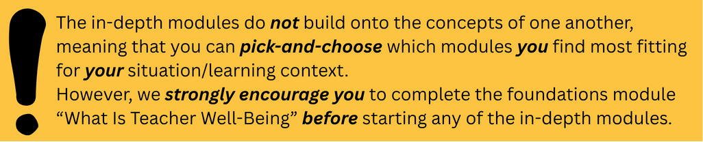 info: structure The in-depth modules do not build onto the concepts of one another, meaning that you can pick-and-choose which modules you find most fitting for your situation/learning context. However, we strongly encourage you to complete the foundations module “What Is Teacher Well-Being” before starting any of the in-depth modules.